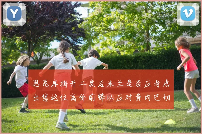 恩昆库梅开二度后米兰是否应考虑出售这位高价前锋以应对费内巴切报价